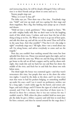 and instructing them, he will be deeply obleeged if they will men-
tion it to their friends and get them to come and see it.
Twenty people sings out:
“What, is it over? Is that all?”
The duke says yes. Then there was a ﬁne time. Everybody sings
out, “Sold!” and rose up mad, and was a-going for that stage and
them tragedians. But a big, ﬁne looking man jumps up on a bench
and shouts:
“Hold on! Just a word, gentlemen.” They stopped to listen. “We
are sold—mighty badly sold. But we don’t want to be the laughing
stock of this whole town, I reckon, and never hear the last of this
thing as long as we live. No. What we want is to go out of here quiet,
and talk this show up, and sell the rest of the town! Then we’ll all be
in the same boat. Ain’t that sensible?” (“You bet it is!—the jedge is
right!” everybody sings out.) “All right, then—not a word about any
sell. Go along home, and advise everybody to come and see the
tragedy.”
Next day you couldn’t hear nothing around that town but how
splendid that show was. House was jammed again that night, and we
sold this crowd the same way. When me and the king and the duke
got home to the raft we all had a supper; and by and by, about mid-
night, they made Jim and me back her out and ﬂoat her down the
middle of the river, and fetch her in and hide her about two mile
below town.
The third night the house was crammed again—and they warn’t
newcomers this time, but people that was at the show the other
two nights. I stood by the duke at the door, and I see that every
man that went in had his pockets bulging, or something muffled
up under his coat—and I see it warn’t no perfumery, neither, not
by a long sight. I smelt sickly eggs by the barrel, and rotten cab-
bages, and such things; and if I know the signs of a dead cat being
around, and I bet I do, there was sixty-four of them went in. I
shoved in there for a minute, but it was too various for me; I
couldn’t stand it. Well, when the place couldn’t hold no more peo-
ple the duke he give a fellow a quarter and told him to tend door
for him a minute, and then he started around for the stage door, I
H U C K L E B E R R Y F I N N
155
 