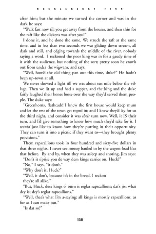 after him; but the minute we turned the corner and was in the
dark he says:
“Walk fast now till you get away from the houses, and then shin for
the raft like the dickens was after you!”
I done it, and he done the same. We struck the raft at the same
time, and in less than two seconds we was gliding down stream, all
dark and still, and edging towards the middle of the river, nobody
saying a word. I reckoned the poor king was in for a gaudy time of
it with the audience, but nothing of the sort; pretty soon he crawls
out from under the wigwam, and says:
“Well, how’d the old thing pan out this time, duke?” He hadn’t
been up-town at all.
We never showed a light till we was about ten mile below the vil-
lage. Then we lit up and had a supper, and the king and the duke
fairly laughed their bones loose over the way they’d served them peo-
ple. The duke says:
“Greenhorns, flatheads! I knew the first house would keep mum
and let the rest of the town get roped in; and I knew they’d lay for us
the third night, and consider it was their turn now. Well, it IS their
turn, and I’d give something to know how much they’d take for it. I
would just like to know how they’re putting in their opportunity.
They can turn it into a picnic if they want to—they brought plenty
provisions.”
Them rapscallions took in four hundred and sixty-ﬁve dollars in
that three nights. I never see money hauled in by the wagon-load like
that before. By and by, when they was asleep and snoring, Jim says:
“Don’t it s’prise you de way dem kings carries on, Huck?”
“No,” I says, “it don’t.”
“Why don’t it, Huck?”
“Well, it don’t, because it’s in the breed. I reckon
they’re all alike,”
“But, Huck, dese kings o’ ourn is reglar rapscallions; dat’s jist what
dey is; dey’s reglar rapscallions.”
“Well, that’s what I’m a-saying; all kings is mostly rapscallions, as
fur as I can make out.”
“Is dat so?”
H U C K L E B E R R Y F I N N
156
 