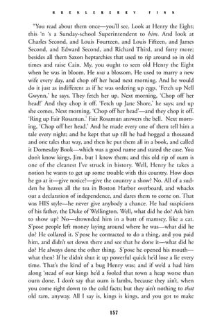 “You read about them once—you’ll see. Look at Henry the Eight;
this ‘n ‘s a Sunday-school Superintendent to him. And look at
Charles Second, and Louis Fourteen, and Louis Fifteen, and James
Second, and Edward Second, and Richard Third, and forty more;
besides all them Saxon heptarchies that used to rip around so in old
times and raise Cain. My, you ought to seen old Henry the Eight
when he was in bloom. He was a blossom. He used to marry a new
wife every day, and chop off her head next morning. And he would
do it just as indifferent as if he was ordering up eggs. ‘Fetch up Nell
Gwynn,’ he says. They fetch her up. Next morning, ‘Chop off her
head!’ And they chop it off. ‘Fetch up Jane Shore,’ he says; and up
she comes, Next morning, ‘Chop off her head’—and they chop it off.
‘Ring up Fair Rosamun.’ Fair Rosamun answers the bell. Next morn-
ing, ‘Chop off her head.’ And he made every one of them tell him a
tale every night; and he kept that up till he had hogged a thousand
and one tales that way, and then he put them all in a book, and called
it Domesday Book—which was a good name and stated the case. You
don’t know kings, Jim, but I know them; and this old rip of ourn is
one of the cleanest I’ve struck in history. Well, Henry he takes a
notion he wants to get up some trouble with this country. How does
he go at it—give notice?—give the country a show? No. All of a sud-
den he heaves all the tea in Boston Harbor overboard, and whacks
out a declaration of independence, and dares them to come on. That
was HIS style—he never give anybody a chance. He had suspicions
of his father, the Duke of Wellington. Well, what did he do? Ask him
to show up? No—drownded him in a butt of mamsey, like a cat.
S’pose people left money laying around where he was—what did he
do? He collared it. S’pose he contracted to do a thing, and you paid
him, and didn’t set down there and see that he done it—what did he
do? He always done the other thing. S’pose he opened his mouth—
what then? If he didn’t shut it up powerful quick he’d lose a lie every
time. That’s the kind of a bug Henry was; and if we’d a had him
along ‘stead of our kings he’d a fooled that town a heap worse than
ourn done. I don’t say that ourn is lambs, because they ain’t, when
you come right down to the cold facts; but they ain’t nothing to that
old ram, anyway. All I say is, kings is kings, and you got to make
H U C K L E B E R R Y F I N N
157
 