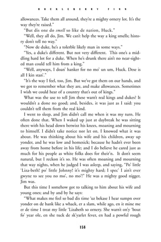 allowances. Take them all around, they’re a mighty ornery lot. It’s the
way they’re raised.”
“But dis one do smell so like de nation, Huck.”
“Well, they all do, Jim. We can’t help the way a king smells; histo-
ry don’t tell no way.”
“Now de duke, he’s a tolerble likely man in some ways.”
“Yes, a duke’s different. But not very different. This one’s a mid-
dling hard lot for a duke. When he’s drunk there ain’t no near-sight-
ed man could tell him from a king.”
“Well, anyways, I doan’ hanker for no mo’ un um, Huck. Dese is
all I kin stan’.”
“It’s the way I feel, too, Jim. But we’ve got them on our hands, and
we got to remember what they are, and make allowances. Sometimes
I wish we could hear of a country that’s out of kings.”
What was the use to tell Jim these warn’t real kings and dukes? It
wouldn’t a done no good; and, besides, it was just as I said: you
couldn’t tell them from the real kind.
I went to sleep, and Jim didn’t call me when it was my turn. He
often done that. When I waked up just at daybreak he was sitting
there with his head down betwixt his knees, moaning and mourning
to himself. I didn’t take notice nor let on. I knowed what it was
about. He was thinking about his wife and his children, away up
yonder, and he was low and homesick; because he hadn’t ever been
away from home before in his life; and I do believe he cared just as
much for his people as white folks does for their’n. It don’t seem
natural, but I reckon it’s so. He was often moaning and mourning
that way nights, when he judged I was asleep, and saying, “Po’ little
‘Liza-beth! po’ little Johnny! it’s mighty hard; I spec’ I ain’t ever
gwyne to see you no mo’, no mo’!” He was a mighty good nigger,
Jim was.
But this time I somehow got to talking to him about his wife and
young ones; and by and by he says:
“What makes me feel so bad dis time ‘uz bekase I hear sumpn over
yonder on de bank like a whack, er a slam, while ago, en it mine me
er de time I treat my little ‘Lizabeth so ornery. She warn’t on’y ‘bout
fo’ year ole, en she tuck de sk’yarlet fever, en had a powful rough
H U C K L E B E R R Y F I N N
158
 