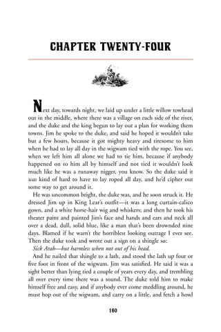 Next day, towards night, we laid up under a little willow towhead
out in the middle, where there was a village on each side of the river,
and the duke and the king begun to lay out a plan for working them
towns. Jim he spoke to the duke, and said he hoped it wouldn’t take
but a few hours, because it got mighty heavy and tiresome to him
when he had to lay all day in the wigwam tied with the rope. You see,
when we left him all alone we had to tie him, because if anybody
happened on to him all by himself and not tied it wouldn’t look
much like he was a runaway nigger, you know. So the duke said it
was kind of hard to have to lay roped all day, and he’d cipher out
some way to get around it.
He was uncommon bright, the duke was, and he soon struck it. He
dressed Jim up in King Lear’s outfit—it was a long curtain-calico
gown, and a white horse-hair wig and whiskers; and then he took his
theater paint and painted Jim’s face and hands and ears and neck all
over a dead, dull, solid blue, like a man that’s been drownded nine
days. Blamed if he warn’t the horriblest looking outrage I ever see.
Then the duke took and wrote out a sign on a shingle so:
Sick Arab—but harmless when not out of his head.
And he nailed that shingle to a lath, and stood the lath up four or
ﬁve foot in front of the wigwam. Jim was satisﬁed. He said it was a
sight better than lying tied a couple of years every day, and trembling
all over every time there was a sound. The duke told him to make
himself free and easy, and if anybody ever come meddling around, he
must hop out of the wigwam, and carry on a little, and fetch a howl
CHAPTER TWENTY-FOUR
160
 