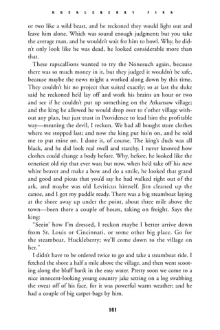 or two like a wild beast, and he reckoned they would light out and
leave him alone. Which was sound enough judgment; but you take
the average man, and he wouldn’t wait for him to howl. Why, he did-
n’t only look like he was dead, he looked considerable more than
that.
These rapscallions wanted to try the Nonesuch again, because
there was so much money in it, but they judged it wouldn’t be safe,
because maybe the news might a worked along down by this time.
They couldn’t hit no project that suited exactly; so at last the duke
said he reckoned he’d lay off and work his brains an hour or two
and see if he couldn’t put up something on the Arkansaw village;
and the king he allowed he would drop over to t’other village with-
out any plan, but just trust in Providence to lead him the profitable
way—meaning the devil, I reckon. We had all bought store clothes
where we stopped last; and now the king put his’n on, and he told
me to put mine on. I done it, of course. The king’s duds was all
black, and he did look real swell and starchy. I never knowed how
clothes could change a body before. Why, before, he looked like the
orneriest old rip that ever was; but now, when he’d take off his new
white beaver and make a bow and do a smile, he looked that grand
and good and pious that you’d say he had walked right out of the
ark, and maybe was old Leviticus himself. Jim cleaned up the
canoe, and I got my paddle ready. There was a big steamboat laying
at the shore away up under the point, about three mile above the
town—been there a couple of hours, taking on freight. Says the
king:
“Seein’ how I’m dressed, I reckon maybe I better arrive down
from St. Louis or Cincinnati, or some other big place. Go for
the steamboat, Huckleberry; we’ll come down to the village on
her.”
I didn’t have to be ordered twice to go and take a steamboat ride. I
fetched the shore a half a mile above the village, and then went scoot-
ing along the bluff bank in the easy water. Pretty soon we come to a
nice innocent-looking young country jake setting on a log swabbing
the sweat off of his face, for it was powerful warm weather; and he
had a couple of big carpet-bags by him.
H U C K L E B E R R Y F I N N
161
 