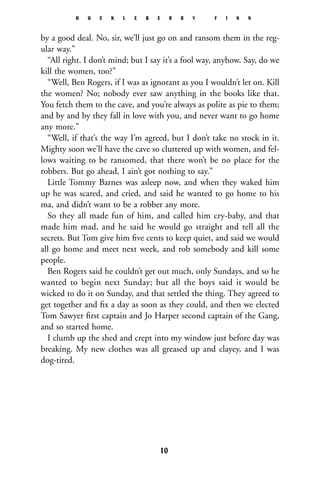 by a good deal. No, sir, we’ll just go on and ransom them in the reg-
ular way.”
“All right. I don’t mind; but I say it’s a fool way, anyhow. Say, do we
kill the women, too?”
“Well, Ben Rogers, if I was as ignorant as you I wouldn’t let on. Kill
the women? No; nobody ever saw anything in the books like that.
You fetch them to the cave, and you’re always as polite as pie to them;
and by and by they fall in love with you, and never want to go home
any more.”
“Well, if that’s the way I’m agreed, but I don’t take no stock in it.
Mighty soon we’ll have the cave so cluttered up with women, and fel-
lows waiting to be ransomed, that there won’t be no place for the
robbers. But go ahead, I ain’t got nothing to say.”
Little Tommy Barnes was asleep now, and when they waked him
up he was scared, and cried, and said he wanted to go home to his
ma, and didn’t want to be a robber any more.
So they all made fun of him, and called him cry-baby, and that
made him mad, and he said he would go straight and tell all the
secrets. But Tom give him ﬁve cents to keep quiet, and said we would
all go home and meet next week, and rob somebody and kill some
people.
Ben Rogers said he couldn’t get out much, only Sundays, and so he
wanted to begin next Sunday; but all the boys said it would be
wicked to do it on Sunday, and that settled the thing. They agreed to
get together and ﬁx a day as soon as they could, and then we elected
Tom Sawyer ﬁrst captain and Jo Harper second captain of the Gang,
and so started home.
I clumb up the shed and crept into my window just before day was
breaking. My new clothes was all greased up and clayey, and I was
dog-tired.
H U C K L E B E R R Y F I N N
10
 