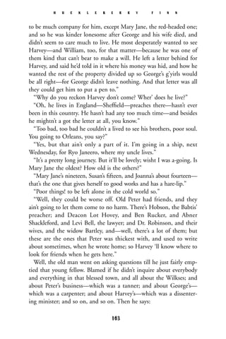 to be much company for him, except Mary Jane, the red-headed one;
and so he was kinder lonesome after George and his wife died, and
didn’t seem to care much to live. He most desperately wanted to see
Harvey—and William, too, for that matter—because he was one of
them kind that can’t bear to make a will. He left a letter behind for
Harvey, and said he’d told in it where his money was hid, and how he
wanted the rest of the property divided up so George’s g’yirls would
be all right—for George didn’t leave nothing. And that letter was all
they could get him to put a pen to.”
“Why do you reckon Harvey don’t come? Wher’ does he live?”
“Oh, he lives in England—Shefﬁeld—preaches there—hasn’t ever
been in this country. He hasn’t had any too much time—and besides
he mightn’t a got the letter at all, you know.”
“Too bad, too bad he couldn’t a lived to see his brothers, poor soul.
You going to Orleans, you say?”
“Yes, but that ain’t only a part of it. I’m going in a ship, next
Wednesday, for Ryo Janeero, where my uncle lives.”
“It’s a pretty long journey. But it’ll be lovely; wisht I was a-going. Is
Mary Jane the oldest? How old is the others?”
“Mary Jane’s nineteen, Susan’s ﬁfteen, and Joanna’s about fourteen—
that’s the one that gives herself to good works and has a hare-lip.”
“Poor things! to be left alone in the cold world so.”
“Well, they could be worse off. Old Peter had friends, and they
ain’t going to let them come to no harm. There’s Hobson, the Babtis’
preacher; and Deacon Lot Hovey, and Ben Rucker, and Abner
Shackleford, and Levi Bell, the lawyer; and Dr. Robinson, and their
wives, and the widow Bartley, and—well, there’s a lot of them; but
these are the ones that Peter was thickest with, and used to write
about sometimes, when he wrote home; so Harvey ‘ll know where to
look for friends when he gets here.”
Well, the old man went on asking questions till he just fairly emp-
tied that young fellow. Blamed if he didn’t inquire about everybody
and everything in that blessed town, and all about the Wilkses; and
about Peter’s business—which was a tanner; and about George’s—
which was a carpenter; and about Harvey’s—which was a dissenter-
ing minister; and so on, and so on. Then he says:
H U C K L E B E R R Y F I N N
163
 