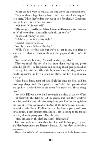 “What did you want to walk all the way up to the steamboat for?”
“Because she’s a big Orleans boat, and I was afeard she mightn’t
stop there. When they’re deep they won’t stop for a hail. A Cincinnati
boat will, but this is a St. Louis one.”
“Was Peter Wilks well off?”
“Oh, yes, pretty well off. He had houses and land, and it’s reckoned
he left three or four thousand in cash hid up som’ers.”
“When did you say he died?”
“I didn’t say, but it was last night.”
“Funeral tomorrow, likely?”
“Yes, ‘bout the middle of the day.”
“Well, it’s all terrible sad; but we’ve all got to go, one time or
another. So what we want to do is to be prepared; then we’re all
right.”
“Yes, sir, it’s the best way. Ma used to always say that.”
When we struck the boat she was about done loading, and pretty
soon she got off. The king never said nothing about going aboard, so
I lost my ride, after all. When the boat was gone the king made me
paddle up another mile to a lonesome place, and then he got ashore
and says:
“Now hustle back, right off, and fetch the duke up here, and the
new carpet-bags. And if he’s gone over to t’other side, go over there
and git him. And tell him to git himself up regardless. Shove along,
now.”
I see what HE was up to; but I never said nothing, of course. When
I got back with the duke we hid the canoe, and then they set down
on a log, and the king told him everything, just like the young fellow
had said it—every last word of it. And all the time he was a-doing it
he tried to talk like an Englishman; and he done it pretty well, too,
for a slouch. I can’t imitate him, and so I ain’t a-going to try to; but
he really done it pretty good. Then he says:
“How are you on the deef and dumb, Bilgewater?”
The duke said, leave him alone for that; said he had played a deef
and dumb person on the histronic boards. So then they waited for a
steamboat.
About the middle of the afternoon a couple of little boats come
H U C K L E B E R R Y F I N N
164
 