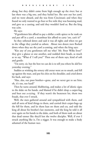 along, but they didn’t come from high enough up the river; but at
last there was a big one, and they hailed her. She sent out her yawl,
and we went aboard, and she was from Cincinnati; and when they
found we only wanted to go four or ﬁve mile they was booming mad,
and gave us a cussing, and said they wouldn’t land us. But the king
was ca’m.
He says:
“If gentlemen kin afford to pay a dollar a mile apiece to be took on
and put off in a yawl, a steamboat kin afford to carry ‘em, can’t it?”
So they softened down and said it was all right; and when we got
to the village they yawled us ashore. About two dozen men ﬂocked
down when they see the yawl a-coming, and when the king says:
“Kin any of you gentlemen tell me wher’ Mr. Peter Wilks lives?”
they give a glance at one another, and nodded their heads, as much
as to say, “What d’ I tell you?” Then one of them says, kind of soft
and gentle:
“I’m sorry. sir, but the best we can do is to tell you where he did live
yesterday evening.”
Sudden as winking the ornery old cretur went an to smash, and fell
up against the man, and put his chin on his shoulder, and cried down
his back, and says:
“Alas, alas, our poor brother—gone, and we never got to see him;
oh, it’s too, too hard!”
Then he turns around, blubbering, and makes a lot of idiotic signs
to the duke on his hands, and blamed if he didn’t drop a carpet-bag
and bust out a-crying. If they warn’t the beatenest lot, them two
frauds, that ever I struck.
Well, the men gathered around and sympathized with them, and
said all sorts of kind things to them, and carried their carpet-bags up
the hill for them, and let them lean on them and cry, and told the
king all about his brother’s last moments, and the king he told it all
over again on his hands to the duke, and both of them took on about
that dead tanner like they’d lost the twelve disciples. Well, if ever I
struck anything like it, I’m a nigger. It was enough to make a body
ashamed of the human race.
H U C K L E B E R R Y F I N N
165
 