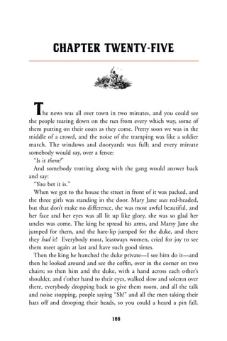 The news was all over town in two minutes, and you could see
the people tearing down on the run from every which way, some of
them putting on their coats as they come. Pretty soon we was in the
middle of a crowd, and the noise of the tramping was like a soldier
march. The windows and dooryards was full; and every minute
somebody would say, over a fence:
“Is it them?”
And somebody trotting along with the gang would answer back
and say:
“You bet it is.”
When we got to the house the street in front of it was packed, and
the three girls was standing in the door. Mary Jane was red-headed,
but that don’t make no difference, she was most awful beautiful, and
her face and her eyes was all lit up like glory, she was so glad her
uncles was come. The king he spread his arms, and Marsy Jane she
jumped for them, and the hare-lip jumped for the duke, and there
they had it! Everybody most, leastways women, cried for joy to see
them meet again at last and have such good times.
Then the king he hunched the duke private—I see him do it—and
then he looked around and see the cofﬁn, over in the corner on two
chairs; so then him and the duke, with a hand across each other’s
shoulder, and t’other hand to their eyes, walked slow and solemn over
there, everybody dropping back to give them room, and all the talk
and noise stopping, people saying “Sh!” and all the men taking their
hats off and drooping their heads, so you could a heard a pin fall.
CHAPTER TWENTY-FIVE
166
 