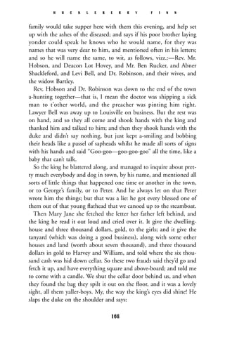 family would take supper here with them this evening, and help set
up with the ashes of the diseased; and says if his poor brother laying
yonder could speak he knows who he would name, for they was
names that was very dear to him, and mentioned often in his letters;
and so he will name the same, to wit, as follows, vizz.:—Rev. Mr.
Hobson, and Deacon Lot Hovey, and Mr. Ben Rucker, and Abner
Shackleford, and Levi Bell, and Dr. Robinson, and their wives, and
the widow Bartley.
Rev. Hobson and Dr. Robinson was down to the end of the town
a-hunting together—that is, I mean the doctor was shipping a sick
man to t’other world, and the preacher was pinting him right.
Lawyer Bell was away up to Louisville on business. But the rest was
on hand, and so they all come and shook hands with the king and
thanked him and talked to him; and then they shook hands with the
duke and didn’t say nothing, but just kept a-smiling and bobbing
their heads like a passel of sapheads whilst he made all sorts of signs
with his hands and said “Goo-goo—goo-goo-goo” all the time, like a
baby that can’t talk.
So the king he blattered along, and managed to inquire about pret-
ty much everybody and dog in town, by his name, and mentioned all
sorts of little things that happened one time or another in the town,
or to George’s family, or to Peter. And he always let on that Peter
wrote him the things; but that was a lie: he got every blessed one of
them out of that young ﬂathead that we canoed up to the steamboat.
Then Mary Jane she fetched the letter her father left behind, and
the king he read it out loud and cried over it. It give the dwelling-
house and three thousand dollars, gold, to the girls; and it give the
tanyard (which was doing a good business), along with some other
houses and land (worth about seven thousand), and three thousand
dollars in gold to Harvey and William, and told where the six thou-
sand cash was hid down cellar. So these two frauds said they’d go and
fetch it up, and have everything square and above-board; and told me
to come with a candle. We shut the cellar door behind us, and when
they found the bag they spilt it out on the ﬂoor, and it was a lovely
sight, all them yaller-boys. My, the way the king’s eyes did shine! He
slaps the duke on the shoulder and says:
H U C K L E B E R R Y F I N N
168
 