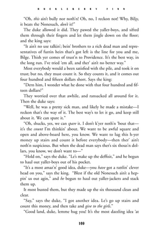 “Oh, this ain’t bully nor noth’n! Oh, no, I reckon not! Why, Biljy,
it beats the Nonesuch, don’t it?”
The duke allowed it did. They pawed the yaller-boys, and sifted
them through their ﬁngers and let them jingle down on the ﬂoor;
and the king says:
“It ain’t no use talkin’; bein’ brothers to a rich dead man and repre-
sentatives of furrin heirs that’s got left is the line for you and me,
Bilge. Thish yer comes of trust’n to Providence. It’s the best way, in
the long run. I’ve tried ‘em all, and ther’ ain’t no better way.”
Most everybody would a been satisﬁed with the pile, and took it on
trust; but no, they must count it. So they counts it, and it comes out
four hundred and ﬁfteen dollars short. Says the king:
“Dern him, I wonder what he done with that four hundred and ﬁf-
teen dollars?”
They worried over that awhile, and ransacked all around for it.
Then the duke says:
“Well, he was a pretty sick man, and likely he made a mistake—I
reckon that’s the way of it. The best way’s to let it go, and keep still
about it. We can spare it.”
“Oh, shucks, yes, we can spare it. I don’t k’yer noth’n ‘bout that—
it’s the count I’m thinkin’ about. We want to be awful square and
open and above-board here, you know. We want to lug this h-yer
money up stairs and count it before everybody—then ther’ ain’t
noth’n suspicious. But when the dead man says ther’s six thous’n dol-
lars, you know, we don’t want to—”
“Hold on,” says the duke. “Le’s make up the defﬁsit,” and he begun
to haul out yaller-boys out of his pocket.
“It’s a most amaz’n’ good idea, duke—you have got a rattlin’ clever
head on you,” says the king. “Blest if the old Nonesuch ain’t a hep-
pin’ us out agin,” and he begun to haul out yaller-jackets and stack
them up.
It most busted them, but they made up the six thousand clean and
clear.
“Say,” says the duke, “I got another idea. Le’s go up stairs and
count this money, and then take and give to the girls.”
“Good land, duke, lemme hug you! It’s the most dazzling idea ‘at
H U C K L E B E R R Y F I N N
169
 