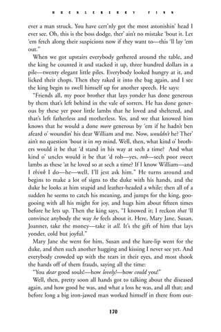 ever a man struck. You have cert’nly got the most astonishin’ head I
ever see. Oh, this is the boss dodge, ther’ ain’t no mistake ‘bout it. Let
‘em fetch along their suspicions now if they want to—this ‘ll lay ‘em
out.”
When we got upstairs everybody gethered around the table, and
the king he counted it and stacked it up, three hundred dollars in a
pile—twenty elegant little piles. Everybody looked hungry at it, and
licked their chops. Then they raked it into the bag again, and I see
the king begin to swell himself up for another speech. He says:
“Friends all, my poor brother that lays yonder has done generous
by them that’s left behind in the vale of sorrers. He has done gener-
ous by these yer poor little lambs that he loved and sheltered, and
that’s left fatherless and motherless. Yes, and we that knowed him
knows that he would a done more generous by ‘em if he hadn’t ben
afeard o’ woundin’ his dear William and me. Now, wouldn’t he? Ther’
ain’t no question ‘bout it in my mind. Well, then, what kind o’ broth-
ers would it be that ‘d stand in his way at sech a time? And what
kind o’ uncles would it be that ‘d rob—yes, rob—sech poor sweet
lambs as these ‘at he loved so at sech a time? If I know William—and
I think I do—he—well, I’ll jest ask him.” He turns around and
begins to make a lot of signs to the duke with his hands, and the
duke he looks at him stupid and leather-headed a while; then all of a
sudden he seems to catch his meaning, and jumps for the king, goo-
gooing with all his might for joy, and hugs him about ﬁfteen times
before he lets up. Then the king says, “I knowed it; I reckon that ‘ll
convince anybody the way he feels about it. Here, Mary Jane, Susan,
Joanner, take the money—take it all. It’s the gift of him that lays
yonder, cold but joyful.”
Mary Jane she went for him, Susan and the hare-lip went for the
duke, and then such another hugging and kissing I never see yet. And
everybody crowded up with the tears in their eyes, and most shook
the hands off of them frauds, saying all the time:
“You dear good souls!—how lovely!—how could you!”
Well, then, pretty soon all hands got to talking about the diseased
again, and how good he was, and what a loss he was, and all that; and
before long a big iron-jawed man worked himself in there from out-
H U C K L E B E R R Y F I N N
170
 