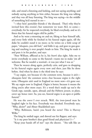 side, and stood a-listening and looking, and not saying anything; and
nobody saying anything to him either, because the king was talking
and they was all busy listening. The king was saying—in the middle
of something he’d started in on—
“—they bein’ partickler friends o’ the diseased. That’s why they’re
invited here this evenin’; but tomorrow we want ALL to come—
everybody; for he respected everybody, he liked everybody, and so it’s
ﬁtten that his funeral orgies sh’d be public.”
And so he went a-mooning on and on, liking to hear himself talk,
and every little while he fetched in his funeral orgies again, till the
duke he couldn’t stand it no more; so he writes on a little scrap of
paper, “obsequies, you old fool,” and folds it up, and goes to goo-goo-
ing and reaching it over people’s heads to him. The king he reads it
and puts it in his pocket, and says:
“Poor William, afﬂicted as he is, his heart’s aluz right. Asks me to
invite everybody to come to the funeral—wants me to make ‘em all
welcome. But he needn’t a worried—it was jest what I was at.”
Then he weaves along again, perfectly ca’m, and goes to dropping
in his funeral orgies again every now and then, just like he done
before. And when he done it the third time he says:
“I say orgies, not because it’s the common term, because it ain’t—
obsequies bein’ the common term—but because orgies is the right
term. Obsequies ain’t used in England no more now—it’s gone out.
We say orgies now in England. Orgies is better, because it means the
thing you’re after more exact. It’s a word that’s made up out’n the
Greek orgo, outside, open, abroad; and the Hebrew jeesum, to plant,
cover up; hence inter. So, you see, funeral orgies is an open er public
funeral.”
He was the worst I ever struck. Well, the iron-jawed man he
laughed right in his face. Everybody was shocked. Everybody says,
“Why, doctor!” and Abner Shackleford says:
“Why, Robinson, hain’t you heard the news? This is Harvey
Wilks.”
The king he smiled eager, and shoved out his ﬂapper, and says:
“Is it my poor brother’s dear good friend and physician? I—”
“Keep your hands off of me!” says the doctor. “You talk like an
H U C K L E B E R R Y F I N N
171
 