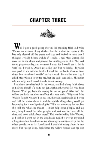 Well I got a good going-over in the morning from old Miss
Watson on account of my clothes; but the widow she didn’t scold,
but only cleaned off the grease and clay, and looked so sorry that I
thought I would behave awhile if I could. Then Miss Watson she
took me in the closet and prayed, but nothing come of it. She told
me to pray every day, and whatever I asked for I would get it. But it
warn’t so. I tried it. Once I got a ﬁsh-line, but no hooks. It warn’t
any good to me without hooks. I tried for the hooks three or four
times, but somehow I couldn’t make it work. By and by, one day, I
asked Miss Watson to try for me, but she said I was a fool. She never
told me why, and I couldn’t make it out no way.
I set down one time back in the woods, and had a long think about
it. I says to myself, if a body can get anything they pray for, why don’t
Deacon Winn get back the money he lost on pork? Why can’t the
widow get back her silver snuffbox that was stole? Why can’t Miss
Watson fat up? No, says I to my self, there ain’t nothing in it. I went
and told the widow about it, and she said the thing a body could get
by praying for it was “spiritual gifts.” This was too many for me, but
she told me what she meant—I must help other people, and do
everything I could for other people, and look out for them all the
time, and never think about myself. This was including Miss Watson,
as I took it. I went out in the woods and turned it over in my mind
a long time, but I couldn’t see no advantage about it—except for the
other people; so at last I reckoned I wouldn’t worry about it any
more, but just let it go. Sometimes the widow would take me one
CHAPTER THREE
11
 