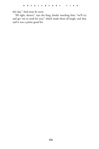 this day.” And away he went.
“All right, doctor,” says the king, kinder mocking him; “we’ll try
and get ‘em to send for you;” which made them all laugh, and they
said it was a prime good hit.
H U C K L E B E R R Y F I N N
173
 