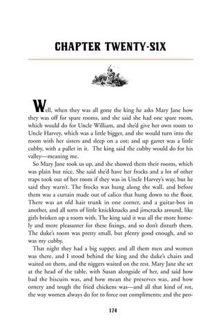 Well, when they was all gone the king he asks Mary Jane how
they was off for spare rooms, and she said she had one spare room,
which would do for Uncle William, and she’d give her own room to
Uncle Harvey, which was a little bigger, and she would turn into the
room with her sisters and sleep on a cot; and up garret was a little
cubby, with a pallet in it. The king said the cubby would do for his
valley—meaning me.
So Mary Jane took us up, and she showed them their rooms, which
was plain but nice. She said she’d have her frocks and a lot of other
traps took out of her room if they was in Uncle Harvey’s way, but he
said they warn’t. The frocks was hung along the wall, and before
them was a curtain made out of calico that hung down to the ﬂoor.
There was an old hair trunk in one corner, and a guitar-box in
another, and all sorts of little knickknacks and jimcracks around, like
girls brisken up a room with. The king said it was all the more home-
ly and more pleasanter for these ﬁxings, and so don’t disturb them.
The duke’s room was pretty small, but plenty good enough, and so
was my cubby.
That night they had a big supper, and all them men and women
was there, and I stood behind the king and the duke’s chairs and
waited on them, and the niggers waited on the rest. Mary Jane she set
at the head of the table, with Susan alongside of her, and said how
bad the biscuits was, and how mean the preserves was, and how
ornery and tough the fried chickens was—and all that kind of rot,
the way women always do for to force out compliments; and the peo-
CHAPTER TWENTY-SIX
174
 
