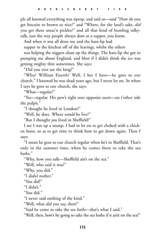 ple all knowed everything was tiptop, and said so—said “How do you
get biscuits to brown so nice?” and “Where, for the land’s sake, did
you get these amaz’n pickles?” and all that kind of humbug talky-
talk, just the way people always does at a supper, you know.
And when it was all done me and the hare-lip had
supper in the kitchen off of the leavings, whilst the others
was helping the niggers clean up the things. The hare-lip she got to
pumping me about England, and blest if I didn’t think the ice was
getting mighty thin sometimes. She says:
“Did you ever see the king?”
“Who? William Fourth? Well, I bet I have—he goes to our
church.” I knowed he was dead years ago, but I never let on. So when
I says he goes to our church, she says:
“What—regular?”
“Yes—regular. His pew’s right over opposite ourn—on t’other side
the pulpit.”
“I thought he lived in London?”
“Well, he does. Where would he live?”
“But I thought you lived in Shefﬁeld?”
I see I was up a stump. I had to let on to get choked with a chick-
en bone, so as to get time to think how to get down again. Then I
says:
“I mean he goes to our church regular when he’s in Shefﬁeld. That’s
only in the summer time, when he comes there to take the sea
baths.”
“Why, how you talk—Shefﬁeld ain’t on the sea.”
“Well, who said it was?”
“Why, you did.”
“I didn’t nuther.”
“You did!”
“I didn’t.”
“You did.”
“I never said nothing of the kind.”
“Well, what did you say, then?”
“Said he come to take the sea baths—that’s what I said.”
“Well, then, how’s he going to take the sea baths if it ain’t on the sea?”
H U C K L E B E R R Y F I N N
175
 