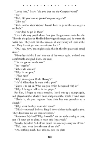 “Looky here,” I says; “did you ever see any Congress-water?”
“Yes.”
“Well, did you have to go to Congress to get it?”
“Why, no.”
“Well, neither does William Fourth have to go to the sea to get a
sea bath.”
“How does he get it, then?”
“Gets it the way people down here gets Congress-water—in barrels.
There in the palace at Shefﬁeld they’ve got furnaces, and he wants his
water hot. They can’t bile that amount of water away off there at the
sea. They haven’t got no conveniences for it.”
“Oh, I see, now. You might a said that in the ﬁrst place and saved
time.”
When she said that I see I was out of the woods again, and so I was
comfortable and glad. Next, she says:
“Do you go to church, too?”
“Yes—regular.”
“Where do you set?”
“Why, in our pew.”
“Whose pew?”
“Why, ourn—your Uncle Harvey’s.”
“His’n? What does he want with a pew?”
“Wants it to set in. What did you reckon he wanted with it?”
“Why, I thought he’d be in the pulpit.”
Rot him, I forgot he was a preacher. I see I was up a stump again,
so I played another chicken bone and got another think. Then I says:
“Blame it, do you suppose there ain’t but one preacher to a
church?”
“Why, what do they want with more?”
“What!—to preach before a king? I never did see such a girl as you.
They don’t have no less than seventeen.”
“Seventeen! My land! Why, I wouldn’t set out such a string as that,
not if I never got to glory. It must take ‘em a week.”
“Shucks, they don’t ALL of ‘em preach the same day—only one of ‘em.”
“Well, then, what does the rest of ‘em do?”
“Oh, nothing much. Loll around, pass the plate
H U C K L E B E R R Y F I N N
176
 