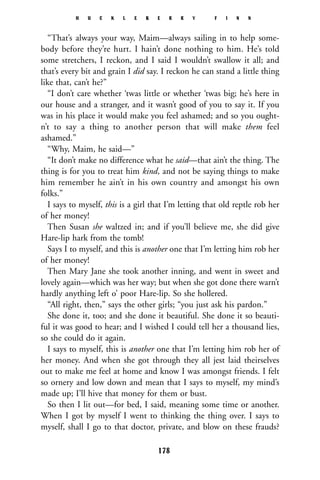 “That’s always your way, Maim—always sailing in to help some-
body before they’re hurt. I hain’t done nothing to him. He’s told
some stretchers, I reckon, and I said I wouldn’t swallow it all; and
that’s every bit and grain I did say. I reckon he can stand a little thing
like that, can’t he?”
“I don’t care whether ‘twas little or whether ‘twas big; he’s here in
our house and a stranger, and it wasn’t good of you to say it. If you
was in his place it would make you feel ashamed; and so you ought-
n’t to say a thing to another person that will make them feel
ashamed.”
“Why, Maim, he said—”
“It don’t make no difference what he said—that ain’t the thing. The
thing is for you to treat him kind, and not be saying things to make
him remember he ain’t in his own country and amongst his own
folks.”
I says to myself, this is a girl that I’m letting that old reptle rob her
of her money!
Then Susan she waltzed in; and if you’ll believe me, she did give
Hare-lip hark from the tomb!
Says I to myself, and this is another one that I’m letting him rob her
of her money!
Then Mary Jane she took another inning, and went in sweet and
lovely again—which was her way; but when she got done there warn’t
hardly anything left o’ poor Hare-lip. So she hollered.
“All right, then,” says the other girls; “you just ask his pardon.”
She done it, too; and she done it beautiful. She done it so beauti-
ful it was good to hear; and I wished I could tell her a thousand lies,
so she could do it again.
I says to myself, this is another one that I’m letting him rob her of
her money. And when she got through they all jest laid theirselves
out to make me feel at home and know I was amongst friends. I felt
so ornery and low down and mean that I says to myself, my mind’s
made up; I’ll hive that money for them or bust.
So then I lit out—for bed, I said, meaning some time or another.
When I got by myself I went to thinking the thing over. I says to
myself, shall I go to that doctor, private, and blow on these frauds?
H U C K L E B E R R Y F I N N
178
 
