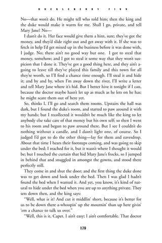No—that won’t do. He might tell who told him; then the king and
the duke would make it warm for me. Shall I go, private, and tell
Mary Jane? No—
I dasn’t do it. Her face would give them a hint, sure; they’ve got the
money, and they’d slide right out and get away with it. If she was to
fetch in help I’d get mixed up in the business before it was done with,
I judge. No; there ain’t no good way but one. I got to steal that
money, somehow; and I got to steal it some way that they won’t sus-
picion that I done it. They’ve got a good thing here, and they ain’t a-
going to leave till they’ve played this family and this town for all
they’re worth, so I’ll ﬁnd a chance time enough. I’ll steal it and hide
it; and by and by, when I’m away down the river, I’ll write a letter
and tell Mary Jane where it’s hid. But I better hive it tonight if I can,
because the doctor maybe hasn’t let up as much as he lets on he has;
he might scare them out of here yet.
So, thinks I, I’ll go and search them rooms. Upstairs the hall was
dark, but I found the duke’s room, and started to paw around it with
my hands; but I recollected it wouldn’t be much like the king to let
anybody else take care of that money but his own self; so then I went
to his room and begun to paw around there. But I see I couldn’t do
nothing without a candle, and I dasn’t light one, of course. So I
judged I’d got to do the other thing—lay for them and eavesdrop.
About that time I hears their footsteps coming, and was going to skip
under the bed; I reached for it, but it wasn’t where I thought it would
be; but I touched the curtain that hid Mary Jane’s frocks, so I jumped
in behind that and snuggled in amongst the gowns, and stood there
perfectly still.
They come in and shut the door; and the ﬁrst thing the duke done
was to get down and look under the bed. Then I was glad I hadn’t
found the bed when I wanted it. And yet, you know, it’s kind of nat-
ural to hide under the bed when you are up to anything private. They
sets down then, and the king says:
“Well, what is it? And cut it middlin’ short, because it’s better for
us to be down there a-whoopin’ up the mournin’ than up here givin’
‘em a chance to talk us over.”
“Well, this is it, Capet. I ain’t easy; I ain’t comfortable. That doctor
H U C K L E B E R R Y F I N N
179
 