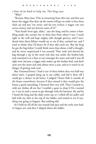 a hint of no kind to help me. The king says:
“Why?”
“Because Mary Jane ‘ll be in mourning from this out; and ﬁrst you
know the nigger that does up the rooms will get an order to box these
duds up and put ‘em away; and do you reckon a nigger can run
across money and not borrow some of it?”
“Your head’s level agin, duke,” says the king; and he comes a-fum-
bling under the curtain two or three foot from where I was. I stuck
tight to the wall and kept mighty still, though quivery; and I won-
dered what them fellows would say to me if they catched me; and I
tried to think what I’d better do if they did catch me. But the king
he got the bag before I could think more than about a half a thought,
and he never suspicioned I was around. They took and shoved the
bag through a rip in the straw tick that was under the feather-bed,
and crammed it in a foot or two amongst the straw and said it was all
right now, because a nigger only makes up the feather-bed, and don’t
turn over the straw tick only about twice a year, and so it warn’t in no
danger of getting stole now.
But I knowed better. I had it out of there before they was half-way
down stairs. I groped along up to my cubby, and hid it there till I
could get a chance to do better. I judged I better hide it outside of
the house somewheres, because if they missed it they would give the
house a good ransacking: I knowed that very well. Then I turned in,
with my clothes all on; but I couldn’t a gone to sleep if I’d a wanted
to, I was in such a sweat to get through with the business. By and by
I heard the king and the duke come up; so I rolled off my pallet and
laid with my chin at the top of my ladder, and waited to see if any-
thing was going to happen. But nothing did.
So I held on till all the late sounds had quit and the early ones had-
n’t begun yet; and then I slipped down the ladder.
H U C K L E B E R R Y F I N N
181
 
