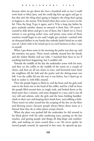because when we get down the river a hundred mile or two I could
write back to Mary Jane, and she could dig him up again and get it;
but that ain’t the thing that’s going to happen; the thing that’s going
to happen is, the money ‘ll be found when they come to screw on the
lid. Then the king ‘ll get it again, and it ‘ll be a long day before he
gives anybody another chance to smouch it from him. Of course I
wanted to slide down and get it out of there, but I dasn’t try it. Every
minute it was getting earlier now, and pretty soon some of them
watchers would begin to stir, and I might get catched—catched with
six thousand dollars in my hands that nobody hadn’t hired me to take
care of. I don’t wish to be mixed up in no such business as that, I says
to myself.
When I got down stairs in the morning the parlor was shut up, and
the watchers was gone. There warn’t nobody around but the family
and the widow Bartley and our tribe. I watched their faces to see if
anything had been happening, but I couldn’t tell.
Towards the middle of the day the undertaker come with his man,
and they set the coffin in the middle of the room on a couple of
chairs, and then set all our chairs in rows, and borrowed more from
the neighbors till the hall and the parlor and the dining-room was
full. I see the cofﬁn lid was the way it was before, but I dasn’t go to
look in under it, with folks around.
Then the people begun to ﬂock in, and the beats and the girls took
seats in the front row at the head of the cofﬁn, and for a half an hour
the people ﬁled around slow, in single rank, and looked down at the
dead man’s face a minute, and some dropped in a tear, and it was all
very still and solemn, only the girls and the beats holding handker-
chiefs to their eyes and keeping their heads bent, and sobbing a little.
There warn’t no other sound but the scraping of the feet on the ﬂoor
and blowing noses—because people always blows them more at a
funeral than they do at other places except church.
When the place was packed full the undertaker he slid around in
his black gloves with his softy soothering ways, putting on the last
touches, and getting people and things all ship-shape and comfort-
able, and making no more sound than a cat. He never spoke; he
moved people around, he squeezed in late ones, he opened up pas-
H U C K L E B E R R Y F I N N
183
 