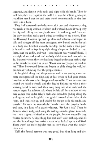 sageways, and done it with nods, and signs with his hands. Then he
took his place over against the wall. He was the softest, glidingest,
stealthiest man I ever see; and there warn’t no more smile to him than
there is to a ham.
They had borrowed a melodeum—a sick one; and when everything
was ready a young woman set down and worked it, and it was pretty
skreeky and colicky, and everybody joined in and sung, and Peter was
the only one that had a good thing, according to my notion. Then
the Reverend Hobson opened up, slow and solemn, and begun to
talk; and straight off the most outrageous row busted out in the cel-
lar a body ever heard; it was only one dog, but he made a most pow-
erful racket, and he kept it up right along; the parson he had to stand
there, over the cofﬁn, and wait—you couldn’t hear yourself think. It
was right down awkward, and nobody didn’t seem to know what to
do. But pretty soon they see that long-legged undertaker make a sign
to the preacher as much as to say, “Don’t you worry—just depend on
me.” Then he stooped down and begun to glide along the wall, just
his shoulders showing over the people’s heads.
So he glided along, and the powwow and racket getting more and
more outrageous all the time; and at last, when he had gone around
two sides of the room, he disappears down cellar. Then in about two
second we heard a whack, and the dog he ﬁnished up with a most
amazing howl or two, and then everything was dead still, and the
parson begun his solemn talk where he left off. In a minute or two
here comes this under taker’s back and shoulders gliding along the
wall again; and so he glided and glided around three sides of the
room, and then rose up, and shaded his mouth with his hands, and
stretched his neck out towards the preacher, over the people’s heads,
and says, in a kind of a coarse whisper, “He had a rat!” Then he
drooped down and glided along the wall again to his place. You could
see it was a great satisfaction to the people, because naturally they
wanted to know. A little thing like that don’t cost nothing, and it’s
just the little things that makes a man to be looked up to and liked.
There warn’t no more popular man in town than what that under-
taker was.
Well, the funeral sermon was very good, but pison long and tire-
H U C K L E B E R R Y F I N N
184
 