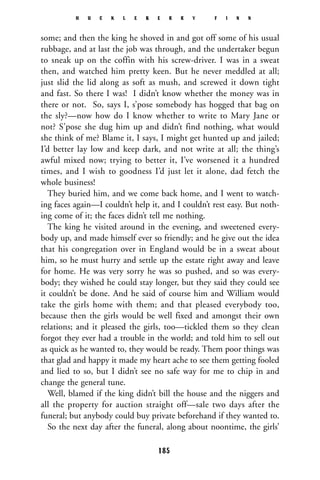 some; and then the king he shoved in and got off some of his usual
rubbage, and at last the job was through, and the undertaker begun
to sneak up on the coffin with his screw-driver. I was in a sweat
then, and watched him pretty keen. But he never meddled at all;
just slid the lid along as soft as mush, and screwed it down tight
and fast. So there I was! I didn’t know whether the money was in
there or not. So, says I, s’pose somebody has hogged that bag on
the sly?—now how do I know whether to write to Mary Jane or
not? S’pose she dug him up and didn’t find nothing, what would
she think of me? Blame it, I says, I might get hunted up and jailed;
I’d better lay low and keep dark, and not write at all; the thing’s
awful mixed now; trying to better it, I’ve worsened it a hundred
times, and I wish to goodness I’d just let it alone, dad fetch the
whole business!
They buried him, and we come back home, and I went to watch-
ing faces again—I couldn’t help it, and I couldn’t rest easy. But noth-
ing come of it; the faces didn’t tell me nothing.
The king he visited around in the evening, and sweetened every-
body up, and made himself ever so friendly; and he give out the idea
that his congregation over in England would be in a sweat about
him, so he must hurry and settle up the estate right away and leave
for home. He was very sorry he was so pushed, and so was every-
body; they wished he could stay longer, but they said they could see
it couldn’t be done. And he said of course him and William would
take the girls home with them; and that pleased everybody too,
because then the girls would be well fixed and amongst their own
relations; and it pleased the girls, too—tickled them so they clean
forgot they ever had a trouble in the world; and told him to sell out
as quick as he wanted to, they would be ready. Them poor things was
that glad and happy it made my heart ache to see them getting fooled
and lied to so, but I didn’t see no safe way for me to chip in and
change the general tune.
Well, blamed if the king didn’t bill the house and the niggers and
all the property for auction straight off—sale two days after the
funeral; but anybody could buy private beforehand if they wanted to.
So the next day after the funeral, along about noontime, the girls’
H U C K L E B E R R Y F I N N
185
 