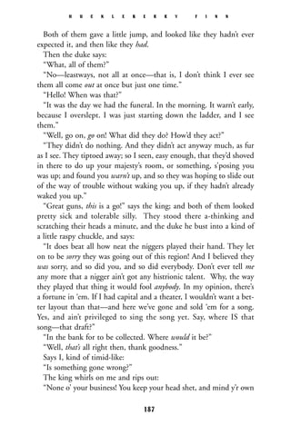 Both of them gave a little jump, and looked like they hadn’t ever
expected it, and then like they had.
Then the duke says:
“What, all of them?”
“No—leastways, not all at once—that is, I don’t think I ever see
them all come out at once but just one time.”
“Hello! When was that?”
“It was the day we had the funeral. In the morning. It warn’t early,
because I overslept. I was just starting down the ladder, and I see
them.”
“Well, go on, go on! What did they do? How’d they act?”
“They didn’t do nothing. And they didn’t act anyway much, as fur
as I see. They tiptoed away; so I seen, easy enough, that they’d shoved
in there to do up your majesty’s room, or something, s’posing you
was up; and found you warn’t up, and so they was hoping to slide out
of the way of trouble without waking you up, if they hadn’t already
waked you up.”
“Great guns, this is a go!” says the king; and both of them looked
pretty sick and tolerable silly. They stood there a-thinking and
scratching their heads a minute, and the duke he bust into a kind of
a little raspy chuckle, and says:
“It does beat all how neat the niggers played their hand. They let
on to be sorry they was going out of this region! And I believed they
was sorry, and so did you, and so did everybody. Don’t ever tell me
any more that a nigger ain’t got any histrionic talent. Why, the way
they played that thing it would fool anybody. In my opinion, there’s
a fortune in ‘em. If I had capital and a theater, I wouldn’t want a bet-
ter layout than that—and here we’ve gone and sold ‘em for a song.
Yes, and ain’t privileged to sing the song yet. Say, where IS that
song—that draft?”
“In the bank for to be collected. Where would it be?”
“Well, that’s all right then, thank goodness.”
Says I, kind of timid-like:
“Is something gone wrong?”
The king whirls on me and rips out:
“None o’ your business! You keep your head shet, and mind y’r own
H U C K L E B E R R Y F I N N
187
 