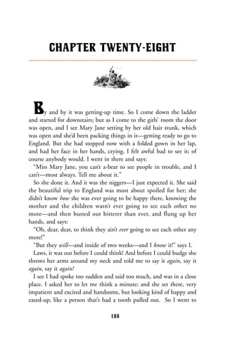 By and by it was getting-up time. So I come down the ladder
and started for downstairs; but as I come to the girls’ room the door
was open, and I see Mary Jane setting by her old hair trunk, which
was open and she’d been packing things in it—getting ready to go to
England. But she had stopped now with a folded gown in her lap,
and had her face in her hands, crying. I felt awful bad to see it; of
course anybody would. I went in there and says:
“Miss Mary Jane, you can’t a-bear to see people in trouble, and I
can’t—most always. Tell me about it.”
So she done it. And it was the niggers—I just expected it. She said
the beautiful trip to England was most about spoiled for her; she
didn’t know how she was ever going to be happy there, knowing the
mother and the children warn’t ever going to see each other no
more—and then busted out bitterer than ever, and flung up her
hands, and says:
“Oh, dear, dear, to think they ain’t ever going to see each other any
more!”
“But they will—and inside of two weeks—and I know it!” says I.
Laws, it was out before I could think! And before I could budge she
throws her arms around my neck and told me to say it again, say it
again, say it again!
I see I had spoke too sudden and said too much, and was in a close
place. I asked her to let me think a minute; and she set there, very
impatient and excited and handsome, but looking kind of happy and
eased-up, like a person that’s had a tooth pulled out. So I went to
CHAPTER TWENTY-EIGHT
189
 