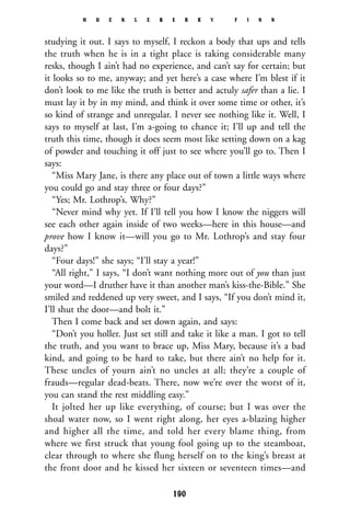 studying it out. I says to myself, I reckon a body that ups and tells
the truth when he is in a tight place is taking considerable many
resks, though I ain’t had no experience, and can’t say for certain; but
it looks so to me, anyway; and yet here’s a case where I’m blest if it
don’t look to me like the truth is better and actuly safer than a lie. I
must lay it by in my mind, and think it over some time or other, it’s
so kind of strange and unregular. I never see nothing like it. Well, I
says to myself at last, I’m a-going to chance it; I’ll up and tell the
truth this time, though it does seem most like setting down on a kag
of powder and touching it off just to see where you’ll go to. Then I
says:
“Miss Mary Jane, is there any place out of town a little ways where
you could go and stay three or four days?”
“Yes; Mr. Lothrop’s. Why?”
“Never mind why yet. If I’ll tell you how I know the niggers will
see each other again inside of two weeks—here in this house—and
prove how I know it—will you go to Mr. Lothrop’s and stay four
days?”
“Four days!” she says; “I’ll stay a year!”
“All right,” I says, “I don’t want nothing more out of you than just
your word—I druther have it than another man’s kiss-the-Bible.” She
smiled and reddened up very sweet, and I says, “If you don’t mind it,
I’ll shut the door—and bolt it.”
Then I come back and set down again, and says:
“Don’t you holler. Just set still and take it like a man. I got to tell
the truth, and you want to brace up, Miss Mary, because it’s a bad
kind, and going to be hard to take, but there ain’t no help for it.
These uncles of yourn ain’t no uncles at all; they’re a couple of
frauds—regular dead-beats. There, now we’re over the worst of it,
you can stand the rest middling easy.”
It jolted her up like everything, of course; but I was over the
shoal water now, so I went right along, her eyes a-blazing higher
and higher all the time, and told her every blame thing, from
where we first struck that young fool going up to the steamboat,
clear through to where she flung herself on to the king’s breast at
the front door and he kissed her sixteen or seventeen times—and
H U C K L E B E R R Y F I N N
190
 
