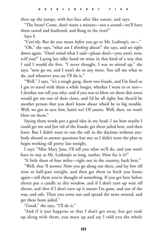 then up she jumps, with her face afire like sunset, and says:
“The brute! Come, don’t waste a minute—not a second—we’ll have
them tarred and feathered, and ﬂung in the river!”
Says I:
“Cert’nly. But do you mean before you go to Mr. Lothrop’s, or—”
“Oh,” she says, “what am I thinking about!” she says, and set right
down again. “Don’t mind what I said—please don’t—you won’t, now,
will you?” Laying her silky hand on mine in that kind of a way that
I said I would die ﬁrst. “I never thought, I was so stirred up,” she
says; “now go on, and I won’t do so any more. You tell me what to
do, and whatever you say I’ll do it.”
“Well,” I says, “it’s a rough gang, them two frauds, and I’m ﬁxed so
I got to travel with them a while longer, whether I want to or not—
I druther not tell you why; and if you was to blow on them this town
would get me out of their claws, and I’d be all right; but there’d be
another person that you don’t know about who’d be in big trouble.
Well, we got to save him, hain’t we? Of course. Well, then, we won’t
blow on them.”
Saying them words put a good idea in my head. I see how maybe I
could get me and Jim rid of the frauds; get them jailed here, and then
leave. But I didn’t want to run the raft in the daytime without any-
body aboard to answer questions but me; so I didn’t want the plan to
begin working till pretty late tonight.
I says: “Miss Mary Jane, I’ll tell you what we’ll do, and you won’t
have to stay at Mr. Lothrop’s so long, nuther. How fur is it?”
“A little short of four miles—right out in the country, back here.”
“Well, that ‘ll answer. Now you go along out there, and lay low till
nine or half-past tonight, and then get them to fetch you home
again—tell them you’ve thought of something. If you get here before
eleven put a candle in this window, and if I don’t turn up wait till
eleven, and then if I don’t turn up it means I’m gone, and out of the
way, and safe. Then you come out and spread the news around, and
get these beats jailed.”
“Good,” she says, “I’ll do it.”
“And if it just happens so that I don’t get away, but get took
up along with them, you must up and say I told you the whole
H U C K L E B E R R Y F I N N
191
 