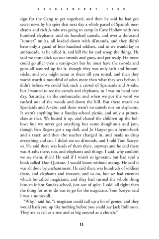 sign for the Gang to get together), and then he said he had got
secret news by his spies that next day a whole parcel of Spanish mer-
chants and rich A-rabs was going to camp in Cave Hollow with two
hundred elephants, and six hundred camels, and over a thousand
“sumter” mules, all loaded down with di’monds, and they didn’t
have only a guard of four hundred soldiers, and so we would lay in
ambuscade, as he called it, and kill the lot and scoop the things. He
said we must slick up our swords and guns, and get ready. He never
could go after even a turnip-cart but he must have the swords and
guns all scoured up for it, though they was only lath and broom-
sticks, and you might scour at them till you rotted, and then they
warn’t worth a mouthful of ashes more than what they was before. I
didn’t believe we could lick such a crowd of Spaniards and A-rabs,
but I wanted to see the camels and elephants, so I was on hand next
day, Saturday, in the ambuscade; and when we got the word we
rushed out of the woods and down the hill. But there warn’t no
Spaniards and A-rabs, and there warn’t no camels nor no elephants.
It warn’t anything but a Sunday-school picnic, and only a primer-
class at that. We busted it up, and chased the children up the hol-
low; but we never got anything but some doughnuts and jam,
though Ben Rogers got a rag doll, and Jo Harper got a hymn-book
and a tract; and then the teacher charged in, and made us drop
everything and cut. I didn’t see no di’monds, and I told Tom Sawyer
so. He said there was loads of them there, anyway; and he said there
was A-rabs there, too, and elephants and things. I said, why couldn’t
we see them, then? He said if I warn’t so ignorant, but had read a
book called Don Quixote, I would know without asking. He said it
was all done by enchantment. He said there was hundreds of soldiers
there, and elephants and treasure, and so on, but we had enemies
which he called magicians; and they had turned the whole thing
into an infant Sunday-school, just out of spite. I said, all right; then
the thing for us to do was to go for the magicians. Tom Sawyer said
I was a numskull.
“Why,” said he, “a magician could call up a lot of genies, and they
would hash you up like nothing before you could say Jack Robinson.
They are as tall as a tree and as big around as a church.”
H U C K L E B E R R Y F I N N
13
 