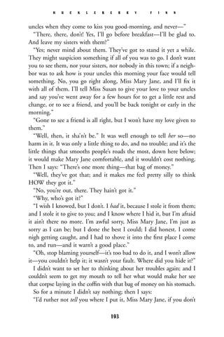 uncles when they come to kiss you good-morning, and never—”
“There, there, don’t! Yes, I’ll go before breakfast—I’ll be glad to.
And leave my sisters with them?”
“Yes; never mind about them. They’ve got to stand it yet a while.
They might suspicion something if all of you was to go. I don’t want
you to see them, nor your sisters, nor nobody in this town; if a neigh-
bor was to ask how is your uncles this morning your face would tell
something. No, you go right along, Miss Mary Jane, and I’ll ﬁx it
with all of them. I’ll tell Miss Susan to give your love to your uncles
and say you’ve went away for a few hours for to get a little rest and
change, or to see a friend, and you’ll be back tonight or early in the
morning.”
“Gone to see a friend is all right, but I won’t have my love given to
them.”
“Well, then, it sha’n’t be.” It was well enough to tell her so—no
harm in it. It was only a little thing to do, and no trouble; and it’s the
little things that smooths people’s roads the most, down here below;
it would make Mary Jane comfortable, and it wouldn’t cost nothing.
Then I says: “There’s one more thing—that bag of money.”
“Well, they’ve got that; and it makes me feel pretty silly to think
HOW they got it.”
“No, you’re out, there. They hain’t got it.”
“Why, who’s got it?”
“I wish I knowed, but I don’t. I had it, because I stole it from them;
and I stole it to give to you; and I know where I hid it, but I’m afraid
it ain’t there no more. I’m awful sorry, Miss Mary Jane, I’m just as
sorry as I can be; but I done the best I could; I did honest. I come
nigh getting caught, and I had to shove it into the ﬁrst place I come
to, and run—and it warn’t a good place.”
“Oh, stop blaming yourself—it’s too bad to do it, and I won’t allow
it—you couldn’t help it; it wasn’t your fault. Where did you hide it?”
I didn’t want to set her to thinking about her troubles again; and I
couldn’t seem to get my mouth to tell her what would make her see
that corpse laying in the cofﬁn with that bag of money on his stomach.
So for a minute I didn’t say nothing; then I says:
“I’d ruther not tell you where I put it, Miss Mary Jane, if you don’t
H U C K L E B E R R Y F I N N
193
 