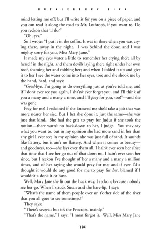 mind letting me off; but I’ll write it for you on a piece of paper, and
you can read it along the road to Mr. Lothrop’s, if you want to. Do
you reckon that ‘ll do?”
“Oh, yes.”
So I wrote: “I put it in the cofﬁn. It was in there when you was cry-
ing there, away in the night. I was behind the door, and I was
mighty sorry for you, Miss Mary Jane.”
It made my eyes water a little to remember her crying there all by
herself in the night, and them devils laying there right under her own
roof, shaming her and robbing her; and when I folded it up and give
it to her I see the water come into her eyes, too; and she shook me by
the hand, hard, and says:
“Good-bye. I’m going to do everything just as you’ve told me; and
if I don’t ever see you again, I sha’n’t ever forget you. and I’ll think of
you a many and a many a time, and I’ll pray for you, too!”—and she
was gone.
Pray for me! I reckoned if she knowed me she’d take a job that was
more nearer her size. But I bet she done it, just the same—she was
just that kind. She had the grit to pray for Judus if she took the
notion—there warn’t no back-down to her, I judge. You may say
what you want to, but in my opinion she had more sand in her than
any girl I ever see; in my opinion she was just full of sand. It sounds
like ﬂattery, but it ain’t no ﬂattery. And when it comes to beauty—
and goodness, too—she lays over them all. I hain’t ever seen her since
that time that I see her go out of that door; no, I hain’t ever seen her
since, but I reckon I’ve thought of her a many and a many a million
times, and of her saying she would pray for me; and if ever I’d a
thought it would do any good for me to pray for her, blamed if I
wouldn’t a done it or bust.
Well, Mary Jane she lit out the back way, I reckon; because nobody
see her go. When I struck Susan and the hare-lip, I says:
“What’s the name of them people over on t’other side of the river
that you all goes to see sometimes?”
They says:
“There’s several; but it’s the Proctors, mainly.”
“That’s the name,” I says; “I most forgot it. Well, Miss Mary Jane
H U C K L E B E R R Y F I N N
194
 