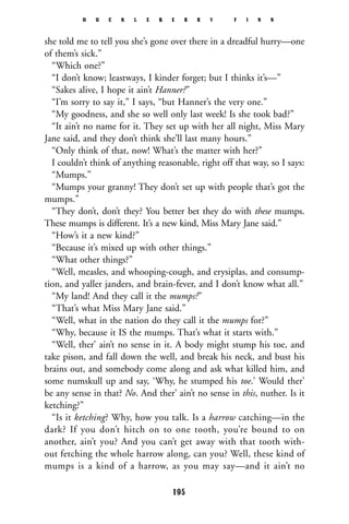 she told me to tell you she’s gone over there in a dreadful hurry—one
of them’s sick.”
“Which one?”
“I don’t know; leastways, I kinder forget; but I thinks it’s—”
“Sakes alive, I hope it ain’t Hanner?”
“I’m sorry to say it,” I says, “but Hanner’s the very one.”
“My goodness, and she so well only last week! Is she took bad?”
“It ain’t no name for it. They set up with her all night, Miss Mary
Jane said, and they don’t think she’ll last many hours.”
“Only think of that, now! What’s the matter with her?”
I couldn’t think of anything reasonable, right off that way, so I says:
“Mumps.”
“Mumps your granny! They don’t set up with people that’s got the
mumps.”
“They don’t, don’t they? You better bet they do with these mumps.
These mumps is different. It’s a new kind, Miss Mary Jane said.”
“How’s it a new kind?”
“Because it’s mixed up with other things.”
“What other things?”
“Well, measles, and whooping-cough, and erysiplas, and consump-
tion, and yaller janders, and brain-fever, and I don’t know what all.”
“My land! And they call it the mumps?”
“That’s what Miss Mary Jane said.”
“Well, what in the nation do they call it the mumps for?”
“Why, because it IS the mumps. That’s what it starts with.”
“Well, ther’ ain’t no sense in it. A body might stump his toe, and
take pison, and fall down the well, and break his neck, and bust his
brains out, and somebody come along and ask what killed him, and
some numskull up and say, ‘Why, he stumped his toe.’ Would ther’
be any sense in that? No. And ther’ ain’t no sense in this, nuther. Is it
ketching?”
“Is it ketching? Why, how you talk. Is a harrow catching—in the
dark? If you don’t hitch on to one tooth, you’re bound to on
another, ain’t you? And you can’t get away with that tooth with-
out fetching the whole harrow along, can you? Well, these kind of
mumps is a kind of a harrow, as you may say—and it ain’t no
H U C K L E B E R R Y F I N N
195
 