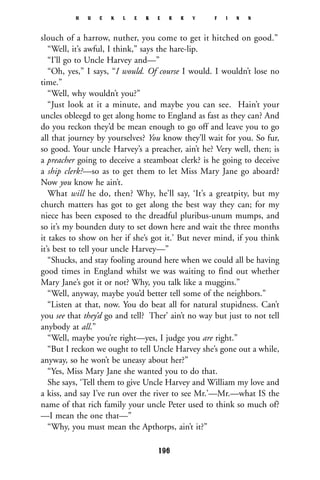 slouch of a harrow, nuther, you come to get it hitched on good.”
“Well, it’s awful, I think,” says the hare-lip.
“I’ll go to Uncle Harvey and—”
“Oh, yes,” I says, “I would. Of course I would. I wouldn’t lose no
time.”
“Well, why wouldn’t you?”
“Just look at it a minute, and maybe you can see. Hain’t your
uncles obleegd to get along home to England as fast as they can? And
do you reckon they’d be mean enough to go off and leave you to go
all that journey by yourselves? You know they’ll wait for you. So fur,
so good. Your uncle Harvey’s a preacher, ain’t he? Very well, then; is
a preacher going to deceive a steamboat clerk? is he going to deceive
a ship clerk?—so as to get them to let Miss Mary Jane go aboard?
Now you know he ain’t.
What will he do, then? Why, he’ll say, ‘It’s a greatpity, but my
church matters has got to get along the best way they can; for my
niece has been exposed to the dreadful pluribus-unum mumps, and
so it’s my bounden duty to set down here and wait the three months
it takes to show on her if she’s got it.’ But never mind, if you think
it’s best to tell your uncle Harvey—”
“Shucks, and stay fooling around here when we could all be having
good times in England whilst we was waiting to find out whether
Mary Jane’s got it or not? Why, you talk like a muggins.”
“Well, anyway, maybe you’d better tell some of the neighbors.”
“Listen at that, now. You do beat all for natural stupidness. Can’t
you see that they’d go and tell? Ther’ ain’t no way but just to not tell
anybody at all.”
“Well, maybe you’re right—yes, I judge you are right.”
“But I reckon we ought to tell Uncle Harvey she’s gone out a while,
anyway, so he won’t be uneasy about her?”
“Yes, Miss Mary Jane she wanted you to do that.
She says, ‘Tell them to give Uncle Harvey and William my love and
a kiss, and say I’ve run over the river to see Mr.’—Mr.—what IS the
name of that rich family your uncle Peter used to think so much of?
—I mean the one that—”
“Why, you must mean the Apthorps, ain’t it?”
H U C K L E B E R R Y F I N N
196
 