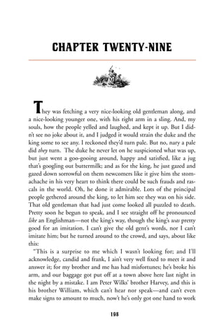 They was fetching a very nice-looking old gentleman along, and
a nice-looking younger one, with his right arm in a sling. And, my
souls, how the people yelled and laughed, and kept it up. But I did-
n’t see no joke about it, and I judged it would strain the duke and the
king some to see any. I reckoned they’d turn pale. But no, nary a pale
did they turn. The duke he never let on he suspicioned what was up,
but just went a goo-gooing around, happy and satisﬁed, like a jug
that’s googling out buttermilk; and as for the king, he just gazed and
gazed down sorrowful on them newcomers like it give him the stom-
achache in his very heart to think there could be such frauds and ras-
cals in the world. Oh, he done it admirable. Lots of the principal
people gethered around the king, to let him see they was on his side.
That old gentleman that had just come looked all puzzled to death.
Pretty soon he begun to speak, and I see straight off he pronounced
like an Englishman—not the king’s way, though the king’s was pretty
good for an imitation. I can’t give the old gent’s words, nor I can’t
imitate him; but he turned around to the crowd, and says, about like
this:
“This is a surprise to me which I wasn’t looking for; and I’ll
acknowledge, candid and frank, I ain’t very well ﬁxed to meet it and
answer it; for my brother and me has had misfortunes; he’s broke his
arm, and our baggage got put off at a town above here last night in
the night by a mistake. I am Peter Wilks’ brother Harvey, and this is
his brother William, which can’t hear nor speak—and can’t even
make signs to amount to much, now’t he’s only got one hand to work
CHAPTER TWENTY-NINE
198
 