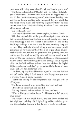 clean away with it. My servant here k’n tell you ‘bout it, gentlemen.”
The doctor and several said “Shucks!” and I see nobody didn’t alto-
gether believe him. One man asked me if I see the niggers steal it. I
said no, but I see them sneaking out of the room and hustling away,
and I never thought nothing, only I reckoned they was afraid they
had waked up my master and was trying to get away before he made
trouble with them. That was all they asked me. Then the doctor
whirls on me and says:
“Are you English, too?”
I says yes; and him and some others laughed, and said, “Stuff!”
Well, then they sailed in on the general investigation, and there we
had it, up and down, hour in, hour out, and nobody never said a
word about supper, nor ever seemed to think about it—and so they
kept it up, and kept it up; and it was the worst mixed-up thing you
ever see. They made the king tell his yarn, and they made the old
gentleman tell his’n; and anybody but a lot of prejudiced chuckle-
heads would a seen that the old gentleman was spinning truth and
t’other one lies. And by and by they had me up to tell what I
knowed. The king he give me a left-handed look out of the corner of
his eye, and so I knowed enough to talk on the right side. I begun to
tell about Shefﬁeld, and how we lived there, and all about the English
Wilkses, and so on; but I didn’t get pretty fur till the doctor begun to
laugh; and Levi Bell, the lawyer, says:
“Set down, my boy; I wouldn’t strain myself if I was you. I reckon
you ain’t used to lying, it don’t seem to come handy; what you want
is practice. You do it pretty awkward.”
I didn’t care nothing for the compliment, but I was glad to be let
off, anyway.
The doctor he started to say something, and turns and says:
“If you’d been in town at ﬁrst, Levi Bell—”
The king broke in and reached out his hand, and says:
“Why, is this my poor dead brother’s old friend that he’s wrote so
often about?”
The lawyer and him shook hands, and the lawyer smiled and
looked pleased, and they talked right along awhile, and then got to
one side and talked low; and at last the lawyer speaks up and says:
H U C K L E B E R R Y F I N N
201
 