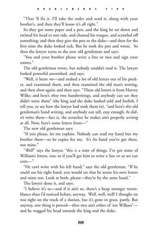 “That ‘ll fix it. I’ll take the order and send it, along with your
brother’s, and then they’ll know it’s all right.”
So they got some paper and a pen, and the king he set down and
twisted his head to one side, and chawed his tongue, and scrawled off
something; and then they give the pen to the duke—and then for the
ﬁrst time the duke looked sick. But he took the pen and wrote. So
then the lawyer turns to the new old gentleman and says:
“You and your brother please write a line or two and sign your
names.”
The old gentleman wrote, but nobody couldn’t read it. The lawyer
looked powerful astonished, and says:
“Well, it beats me—and snaked a lot of old letters out of his pock-
et, and examined them, and then examined the old man’s writing,
and then them again; and then says: “These old letters is from Harvey
Wilks; and here’s these two handwritings, and anybody can see they
didn’t write them” (the king and the duke looked sold and foolish, I
tell you, to see how the lawyer had took them in), “and here’s this old
gentleman’s hand writing, and anybody can tell, easy enough, he did-
n’t write them—fact is, the scratches he makes ain’t properly writing
at all. Now, here’s some letters from—”
The new old gentleman says:
“If you please, let me explain. Nobody can read my hand but my
brother there—so he copies for me. It’s his hand you’ve got there,
not mine.”
“Well!” says the lawyer, “this is a state of things. I’ve got some of
William’s letters, too; so if you’ll get him to write a line or so we can
com—”
“He can’t write with his left hand,” says the old gentleman. “If he
could use his right hand, you would see that he wrote his own letters
and mine too. Look at both, please—they’re by the same hand.”
The lawyer done it, and says:
“I believe it’s so—and if it ain’t so, there’s a heap stronger resem-
blance than I’d noticed before, anyway. Well, well, well! I thought we
was right on the track of a slution, but it’s gone to grass, partly. But
anyway, one thing is proved—these two ain’t either of ‘em Wilkses”—
and he wagged his head towards the king and the duke.
H U C K L E B E R R Y F I N N
202
 