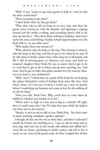 “Well,” I says, “s’pose we got some genies to help us—can’t we lick
the other crowd then?”
“How you going to get them?”
“I don’t know. How do they get them?”
“Why, they rub an old tin lamp or an iron ring, and then the
genies come tearing in, with the thunder and lightning a-ripping
around and the smoke a-rolling, and everything they’re told to do
they up and do it. They don’t think nothing of pulling a shot-tower
up by the roots, and belting a Sunday-school superintendent over the
head with it—or any other man.”
“Who makes them tear around so?”
“Why, whoever rubs the lamp or the ring. They belong to whoever
rubs the lamp or the ring, and they’ve got to do whatever he says. If
he tells them to build a palace forty miles long out of di’monds, and
fill it full of chewing-gum, or whatever you want, and fetch an
emperor’s daughter from China for you to marry, they’ve got to do
it—and they’ve got to do it before sun-up next morning, too. And
more: they’ve got to waltz that palace around over the country wher-
ever you want it, you understand.”
“Well,” says I, “I think they are a pack of ﬂat-heads for not keeping
the palace themselves ‘stead of fooling them away like that. And
what’s more—if I was one of them I would see a man in Jericho
before I would drop my business and come to him for the rubbing of
an old tin lamp.”
“How you talk, Huck Finn. Why, you’d have to come when he
rubbed it, whether you wanted to or not.”
“What! and I as high as a tree and as big as a church? All right,
then; I would come; but I lay I’d make that man climb the highest
tree there was in the country.”
“Shucks, it ain’t no use to talk to you, Huck Finn. You don’t seem
to know anything, somehow—perfect saphead.”
I thought all this over for two or three days, and then I reckoned I
would see if there was anything in it. I got an old tin lamp and an
iron ring, and went out in the woods and rubbed and rubbed till I
sweat like an Injun, calculating to build a palace and sell it; but it
warn’t no use, none of the genies come. So then I judged that all that
H U C K L E B E R R Y F I N N
14
 