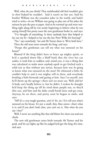 Well, what do you think? That muleheaded old fool wouldn’t give
in then! Indeed he wouldn’t. Said it warn’t no fair test. Said his
brother William was the cussedest joker in the world, and hadn’t
tried to write—he see William was going to play one of his jokes the
minute he put the pen to paper. And so he warmed up and went war-
bling right along till he was actuly beginning to believe what he was
saying himself; but pretty soon the new gentleman broke in, and says:
“I’ve thought of something. Is there anybody here that helped to
lay out my br—helped to lay out the late Peter Wilks for burying?”
“Yes,” says somebody, “me and Ab Turner done it. We’re both here.”
Then the old man turns towards the king, and says:
“Peraps this gentleman can tell me what was tattooed on his
breast?”
Blamed if the king didn’t have to brace up mighty quick, or
he’d a squshed down like a bluff bank that the river has cut
under, it took him so sudden; and, mind you, it was a thing that
was calculated to make most anybody sqush to get fetched such a
solid one as that without any notice, because how was he going
to know what was tattooed on the man? He whitened a little; he
couldn’t help it; and it was mighty still in there, and everybody
bending a little forwards and gazing at him. Says I to myself, now
he’ll throw up the sponge—there ain’t no more use. Well, did he?
A body can’t hardly believe it, but he didn’t. I reckon he thought
he’d keep the thing up till he tired them people out, so they’d
thin out, and him and the duke could break loose and get away.
Anyway, he set there, and pretty soon he begun to smile, and
says:
“Mf! It’s a very tough question, ain’t it! Yes, sir, I k’n tell you what’s
tattooed on his breast. It’s jest a small, thin, blue arrow—that’s what
it is; and if you don’t look clost, you can’t see it. Now what do you
say—hey?”
Well, I never see anything like that old blister for clean out-and-out
cheek.
The new old gentleman turns brisk towards Ab Turner and his
pard, and his eye lights up like he judged he’d got the king this time,
and says:
H U C K L E B E R R Y F I N N
203
 