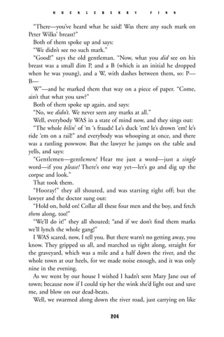 “There—you’ve heard what he said! Was there any such mark on
Peter Wilks’ breast?”
Both of them spoke up and says:
“We didn’t see no such mark.”
“Good!” says the old gentleman. “Now, what you did see on his
breast was a small dim P, and a B (which is an initial he dropped
when he was young), and a W, with dashes between them, so: P—
B—
W”—and he marked them that way on a piece of paper. “Come,
ain’t that what you saw?”
Both of them spoke up again, and says:
“No, we didn’t. We never seen any marks at all.”
Well, everybody WAS in a state of mind now, and they sings out:
“The whole bilin’ of ‘m ‘s frauds! Le’s duck ‘em! le’s drown ‘em! le’s
ride ‘em on a rail!” and everybody was whooping at once, and there
was a rattling powwow. But the lawyer he jumps on the table and
yells, and says:
“Gentlemen—gentlemen! Hear me just a word—just a single
word—if you please! There’s one way yet—let’s go and dig up the
corpse and look.”
That took them.
“Hooray!” they all shouted, and was starting right off; but the
lawyer and the doctor sung out:
“Hold on, hold on! Collar all these four men and the boy, and fetch
them along, too!”
“We’ll do it!” they all shouted; “and if we don’t ﬁnd them marks
we’ll lynch the whole gang!”
I WAS scared, now, I tell you. But there warn’t no getting away, you
know. They gripped us all, and marched us right along, straight for
the graveyard, which was a mile and a half down the river, and the
whole town at our heels, for we made noise enough, and it was only
nine in the evening.
As we went by our house I wished I hadn’t sent Mary Jane out of
town; because now if I could tip her the wink she’d light out and save
me, and blow on our dead-beats.
Well, we swarmed along down the river road, just carrying on like
H U C K L E B E R R Y F I N N
204
 