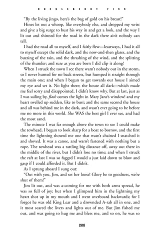 “By the living jingo, here’s the bag of gold on his breast!”
Hines let out a whoop, like everybody else, and dropped my wrist
and give a big surge to bust his way in and get a look, and the way I
lit out and shinned for the road in the dark there ain’t nobody can
tell.
I had the road all to myself, and I fairly ﬂew—leastways, I had it all
to myself except the solid dark, and the now-and-then glares, and the
buzzing of the rain, and the thrashing of the wind, and the splitting
of the thunder; and sure as you are born I did clip it along!
When I struck the town I see there warn’t nobody out in the storm,
so I never hunted for no back streets, but humped it straight through
the main one; and when I begun to get towards our house I aimed
my eye and set it. No light there; the house all dark—which made
me feel sorry and disappointed, I didn’t know why. But at last, just as
I was sailing by, ﬂash comes the light in Mary Jane’s window! and my
heart swelled up sudden, like to bust; and the same second the house
and all was behind me in the dark, and wasn’t ever going to be before
me no more in this world. She WAS the best girl I ever see, and had
the most sand.
The minute I was far enough above the town to see I could make
the towhead, I begun to look sharp for a boat to borrow, and the ﬁrst
time the lightning showed me one that wasn’t chained I snatched it
and shoved. It was a canoe, and warn’t fastened with nothing but a
rope. The towhead was a rattling big distance off, away out there in
the middle of the river, but I didn’t lose no time; and when I struck
the raft at last I was so fagged I would a just laid down to blow and
gasp if I could afforded it. But I didn’t.
As I sprung aboard I sung out:
“Out with you, Jim, and set her loose! Glory be to goodness, we’re
shut of them!”
Jim lit out, and was a-coming for me with both arms spread, he
was so full of joy; but when I glimpsed him in the lightning my
heart shot up in my mouth and I went overboard backwards; for I
forgot he was old King Lear and a drownded A-rab all in one, and
it most scared the livers and lights out of me. But Jim fished me
out, and was going to hug me and bless me, and so on, he was so
H U C K L E B E R R Y F I N N
206
 