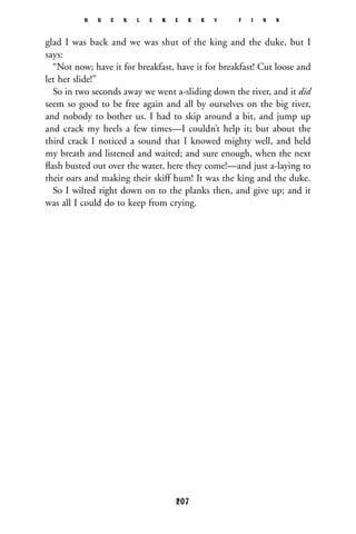 glad I was back and we was shut of the king and the duke, but I
says:
“Not now; have it for breakfast, have it for breakfast! Cut loose and
let her slide!”
So in two seconds away we went a-sliding down the river, and it did
seem so good to be free again and all by ourselves on the big river,
and nobody to bother us. I had to skip around a bit, and jump up
and crack my heels a few times—I couldn’t help it; but about the
third crack I noticed a sound that I knowed mighty well, and held
my breath and listened and waited; and sure enough, when the next
ﬂash busted out over the water, here they come!—and just a-laying to
their oars and making their skiff hum! It was the king and the duke.
So I wilted right down on to the planks then, and give up; and it
was all I could do to keep from crying.
H U C K L E B E R R Y F I N N
207
 