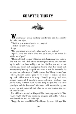 When they got aboard the king went for me, and shook me by
the collar, and says:
“Tryin’ to give us the slip, was ye, you pup!
Tired of our company, hey?”
I says:
“No, your majesty, we warn’t—please don’t, your majesty!”
“Quick, then, and tell us what was your idea, or I’ll shake the
insides out o’ you!”
“Honest, I’ll tell you everything just as it happened, your majesty.
The man that had a-holt of me was very good to me, and kept say-
ing he had a boy about as big as me that died last year, and he was
sorry to see a boy in such a dangerous ﬁx; and when they was all took
by surprise by ﬁnding the gold, and made a rush for the cofﬁn, he
lets go of me and whispers, ‘Heel it now, or they’ll hang ye, sure!’ and
I lit out. It didn’t seem no good for me to stay—I couldn’t do noth-
ing, and I didn’t want to be hung if I could get away. So I never
stopped running till I found the canoe; and when I got here I told
Jim to hurry, or they’d catch me and hang me yet, and said I was
afeard you and the duke wasn’t alive now, and I was awful sorry, and
so was Jim, and was awful glad when we see you coming; you may
ask Jim if I didn’t.”
Jim said it was so; and the king told him to shut up, and said, “Oh,
yes, it’s mighty likely!” and shook me up again, and said he reckoned
he’d drownd me. But the duke says:
“Leggo the boy, you old idiot! Would you a done any different? Did
CHAPTER THIRTY
208
 