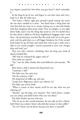 you inquire around for him when you got loose? I don’t remember
it.”
So the king let go of me, and begun to cuss that town and every-
body in it. But the duke says:
“You better a blame’ sight give yourself a good cussing, for you’re
the one that’s entitled to it most. You hain’t done a thing from the
start that had any sense in it, except coming out so cool and cheeky
with that imaginary blue-arrow mark. That was bright—it was right
down bully; and it was the thing that saved us. For if it hadn’t been
for that they’d a jailed us till them Englishmen’s baggage come—and
then—the penitentiary, you bet! But that trick took ‘em to the grave-
yard, and the gold done us a still bigger kindness; for if the excited
fools hadn’t let go all holts and made that rush to get a look we’d a
slept in our cravats tonight—cravats warranted to wear, too—longer
than we’d need ‘em.”
They was still a minute—thinking; then the king says, kind of
absent-minded like:
“Mf! And we reckoned the niggers stole it!”
That made me squirm!
“Yes,” says the duke, kinder slow and deliberate and sarcastic, “We
did.”
After about a half a minute the king drawls out:
“Leastways, I did.”
The duke says, the same way:
“On the contrary, I did.”
The king kind of rufﬂes up, and says:
“Looky here, Bilgewater, what’r you referrin’ to?”
The duke says, pretty brisk:
“When it comes to that, maybe you’ll let me ask, what was you
referring to?”
“Shucks!” says the king, very sarcastic; “but I don’t know—maybe
you was asleep, and didn’t know what you was about.”
The duke bristles up now, and says:
“Oh, let up on this cussed nonsense; do you take me for a blame’
fool? Don’t you reckon I know who hid that money in that cofﬁn?”
“Yes, sir! I know you do know, because you done it yourself!”
H U C K L E B E R R Y F I N N
209
 