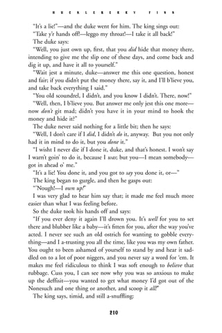 “It’s a lie!”—and the duke went for him. The king sings out:
“Take y’r hands off!—leggo my throat!—I take it all back!”
The duke says:
“Well, you just own up, ﬁrst, that you did hide that money there,
intending to give me the slip one of these days, and come back and
dig it up, and have it all to yourself.”
“Wait jest a minute, duke—answer me this one question, honest
and fair; if you didn’t put the money there, say it, and I’ll b’lieve you,
and take back everything I said.”
“You old scoundrel, I didn’t, and you know I didn’t. There, now!”
“Well, then, I b’lieve you. But answer me only jest this one more—
now don’t git mad; didn’t you have it in your mind to hook the
money and hide it?”
The duke never said nothing for a little bit; then he says:
“Well, I don’t care if I did, I didn’t do it, anyway. But you not only
had it in mind to do it, but you done it.”
“I wisht I never die if I done it, duke, and that’s honest. I won’t say
I warn’t goin’ to do it, because I was; but you—I mean somebody—
got in ahead o’ me.”
“It’s a lie! You done it, and you got to say you done it, or—”
The king began to gurgle, and then he gasps out:
“’Nough!—I own up!”
I was very glad to hear him say that; it made me feel much more
easier than what I was feeling before.
So the duke took his hands off and says:
“If you ever deny it again I’ll drown you. It’s well for you to set
there and blubber like a baby—it’s ﬁtten for you, after the way you’ve
acted. I never see such an old ostrich for wanting to gobble every-
thing—and I a-trusting you all the time, like you was my own father.
You ought to been ashamed of yourself to stand by and hear it sad-
dled on to a lot of poor niggers, and you never say a word for ‘em. It
makes me feel ridiculous to think I was soft enough to believe that
rubbage. Cuss you, I can see now why you was so anxious to make
up the deffisit—you wanted to get what money I’d got out of the
Nonesuch and one thing or another, and scoop it all!”
The king says, timid, and still a-snufﬂing:
H U C K L E B E R R Y F I N N
210
 
