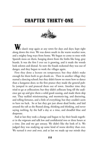 We dasn’t stop again at any town for days and days; kept right
along down the river. We was down south in the warm weather now,
and a mighty long ways from home. We begun to come to trees with
Spanish moss on them, hanging down from the limbs like long, gray
beards. It was the ﬁrst I ever see it growing, and it made the woods
look solemn and dismal. So now the frauds reckoned they was out of
danger, and they begun to work the villages again.
First they done a lecture on temperance; but they didn’t make
enough for them both to get drunk on. Then in another village they
started a dancing-school; but they didn’t know no more how to dance
than a kangaroo does; so the ﬁrst prance they made the general pub-
lic jumped in and pranced them out of town. Another time they
tried to go at yellocution; but they didn’t yellocute long till the audi-
ence got up and give them a solid good cussing, and made them skip
out. They tackled missionarying, and mesmeriz-ing, and doctoring,
and telling fortunes, and a little of everything; but they couldn’t seem
to have no luck. So at last they got just about dead broke, and laid
around the raft as she ﬂoated along, thinking and thinking, and never
saying nothing, by the half a day at a time, and dreadful blue and
desperate.
And at last they took a change and begun to lay their heads togeth-
er in the wigwam and talk low and conﬁdential two or three hours at
a time. Jim and me got uneasy. We didn’t like the look of it. We
judged they was studying up some kind of worse deviltry than ever.
We turned it over and over, and at last we made up our minds they
CHAPTER THIRTY-ONE
212
 
