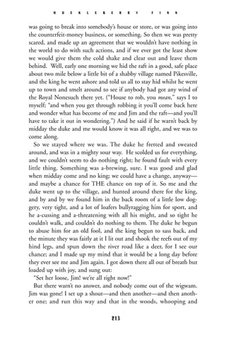 was going to break into somebody’s house or store, or was going into
the counterfeit-money business, or something. So then we was pretty
scared, and made up an agreement that we wouldn’t have nothing in
the world to do with such actions, and if we ever got the least show
we would give them the cold shake and clear out and leave them
behind. Well, early one morning we hid the raft in a good, safe place
about two mile below a little bit of a shabby village named Pikesville,
and the king he went ashore and told us all to stay hid whilst he went
up to town and smelt around to see if anybody had got any wind of
the Royal Nonesuch there yet. (“House to rob, you mean,” says I to
myself; “and when you get through robbing it you’ll come back here
and wonder what has become of me and Jim and the raft—and you’ll
have to take it out in wondering.”) And he said if he warn’t back by
midday the duke and me would know it was all right, and we was to
come along.
So we stayed where we was. The duke he fretted and sweated
around, and was in a mighty sour way. He scolded us for everything,
and we couldn’t seem to do nothing right; he found fault with every
little thing. Something was a-brewing, sure. I was good and glad
when midday come and no king; we could have a change, anyway—
and maybe a chance for THE chance on top of it. So me and the
duke went up to the village, and hunted around there for the king,
and by and by we found him in the back room of a little low dog-
gery, very tight, and a lot of loafers bullyragging him for sport, and
he a-cussing and a-threatening with all his might, and so tight he
couldn’t walk, and couldn’t do nothing to them. The duke he begun
to abuse him for an old fool, and the king begun to sass back, and
the minute they was fairly at it I lit out and shook the reefs out of my
hind legs, and spun down the river road like a deer, for I see our
chance; and I made up my mind that it would be a long day before
they ever see me and Jim again. I got down there all out of breath but
loaded up with joy, and sung out:
“Set her loose, Jim! we’re all right now!”
But there warn’t no answer, and nobody come out of the wigwam.
Jim was gone! I set up a shout—and then another—and then anoth-
er one; and run this way and that in the woods, whooping and
H U C K L E B E R R Y F I N N
213
 