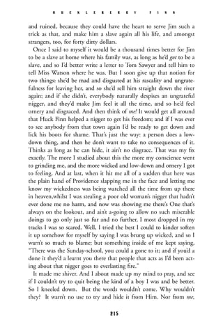 and ruined, because they could have the heart to serve Jim such a
trick as that, and make him a slave again all his life, and amongst
strangers, too, for forty dirty dollars.
Once I said to myself it would be a thousand times better for Jim
to be a slave at home where his family was, as long as he’d got to be a
slave, and so I’d better write a letter to Tom Sawyer and tell him to
tell Miss Watson where he was. But I soon give up that notion for
two things: she’d be mad and disgusted at his rascality and ungrate-
fulness for leaving her, and so she’d sell him straight down the river
again; and if she didn’t, everybody naturally despises an ungrateful
nigger, and they’d make Jim feel it all the time, and so he’d feel
ornery and disgraced. And then think of me! It would get all around
that Huck Finn helped a nigger to get his freedom; and if I was ever
to see anybody from that town again I’d be ready to get down and
lick his boots for shame. That’s just the way: a person does a low-
down thing, and then he don’t want to take no consequences of it.
Thinks as long as he can hide, it ain’t no disgrace. That was my ﬁx
exactly. The more I studied about this the more my conscience went
to grinding me, and the more wicked and low-down and ornery I got
to feeling. And at last, when it hit me all of a sudden that here was
the plain hand of Providence slapping me in the face and letting me
know my wickedness was being watched all the time from up there
in heaven,whilst I was stealing a poor old woman’s nigger that hadn’t
ever done me no harm, and now was showing me there’s One that’s
always on the lookout, and ain’t a-going to allow no such miserable
doings to go only just so fur and no further, I most dropped in my
tracks I was so scared. Well, I tried the best I could to kinder soften
it up somehow for myself by saying I was brung up wicked, and so I
warn’t so much to blame; but something inside of me kept saying,
“There was the Sunday-school, you could a gone to it; and if you’d a
done it they’d a learnt you there that people that acts as I’d been act-
ing about that nigger goes to everlasting ﬁre.”
It made me shiver. And I about made up my mind to pray, and see
if I couldn’t try to quit being the kind of a boy I was and be better.
So I kneeled down. But the words wouldn’t come. Why wouldn’t
they? It warn’t no use to try and hide it from Him. Nor from me,
H U C K L E B E R R Y F I N N
215
 