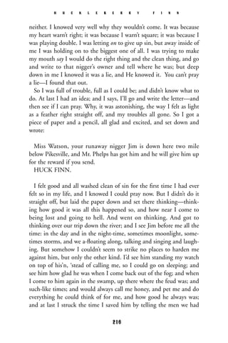neither. I knowed very well why they wouldn’t come. It was because
my heart warn’t right; it was because I warn’t square; it was because I
was playing double. I was letting on to give up sin, but away inside of
me I was holding on to the biggest one of all. I was trying to make
my mouth say I would do the right thing and the clean thing, and go
and write to that nigger’s owner and tell where he was; but deep
down in me I knowed it was a lie, and He knowed it. You can’t pray
a lie—I found that out.
So I was full of trouble, full as I could be; and didn’t know what to
do. At last I had an idea; and I says, I’ll go and write the letter—and
then see if I can pray. Why, it was astonishing, the way I felt as light
as a feather right straight off, and my troubles all gone. So I got a
piece of paper and a pencil, all glad and excited, and set down and
wrote:
Miss Watson, your runaway nigger Jim is down here two mile
below Pikesville, and Mr. Phelps has got him and he will give him up
for the reward if you send.
HUCK FINN.
I felt good and all washed clean of sin for the ﬁrst time I had ever
felt so in my life, and I knowed I could pray now. But I didn’t do it
straight off, but laid the paper down and set there thinking—think-
ing how good it was all this happened so, and how near I come to
being lost and going to hell. And went on thinking. And got to
thinking over our trip down the river; and I see Jim before me all the
time: in the day and in the night-time, sometimes moonlight, some-
times storms, and we a-ﬂoating along, talking and singing and laugh-
ing. But somehow I couldn’t seem to strike no places to harden me
against him, but only the other kind. I’d see him standing my watch
on top of his’n, ‘stead of calling me, so I could go on sleeping; and
see him how glad he was when I come back out of the fog; and when
I come to him again in the swamp, up there where the feud was; and
such-like times; and would always call me honey, and pet me and do
everything he could think of for me, and how good he always was;
and at last I struck the time I saved him by telling the men we had
H U C K L E B E R R Y F I N N
216
 